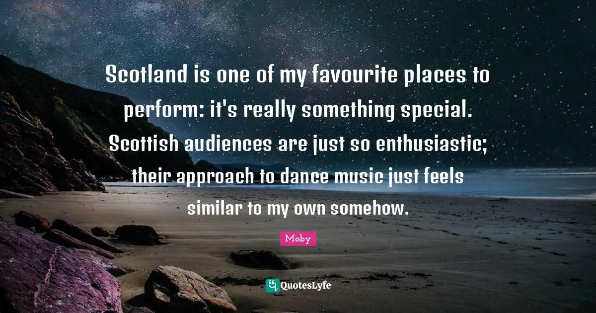 Moby Quotes: "Scotland is one of my favourite places to perform: it's really something special. Scottish audiences are just so enthusiastic; their approach to dance music just feels similar to my own somehow."