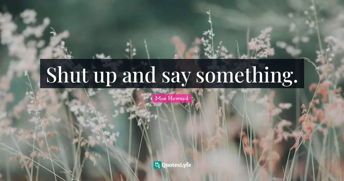 Shut up and say something.