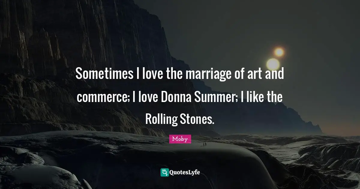 Sometimes I love the marriage of art and commerce; I love Donna Summer; I like the Rolling Stones.
