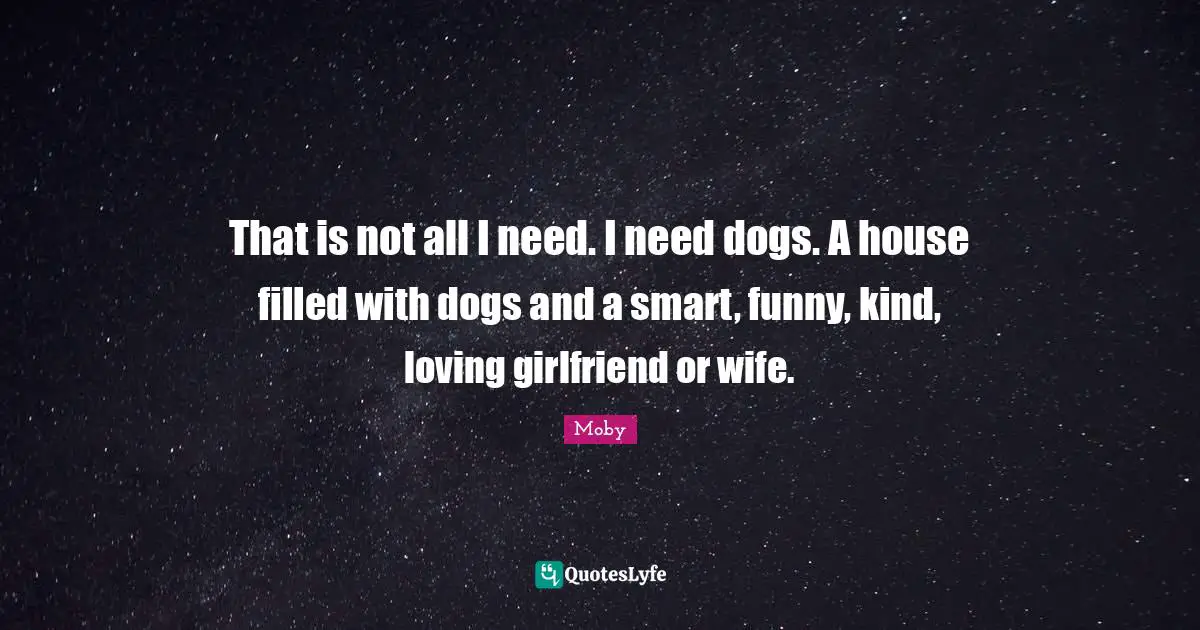 Moby Quotes: "That is not all I need. I need dogs. A house filled with dogs and a smart, funny, kind, loving girlfriend or wife."