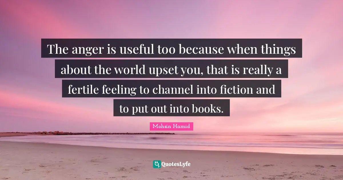 The anger is useful too because when things about the world upset you, that is really a fertile feeling to channel into fiction and to put out into books.