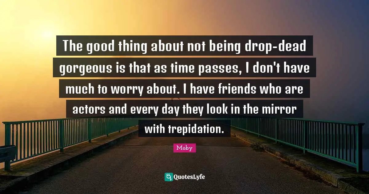 Moby Quotes: "The good thing about not being drop-dead gorgeous is that as time passes, I don't have much to worry about. I have friends who are actors and every day they look in the mirror with trepidation."