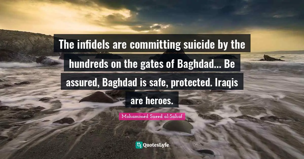 The infidels are committing suicide by the hundreds on the gates of Baghdad... Be assured, Baghdad is safe, protected. Iraqis are heroes.