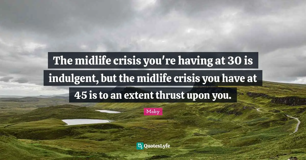 The midlife crisis you're having at 30 is indulgent, but the midlife crisis you have at 45 is to an extent thrust upon you.