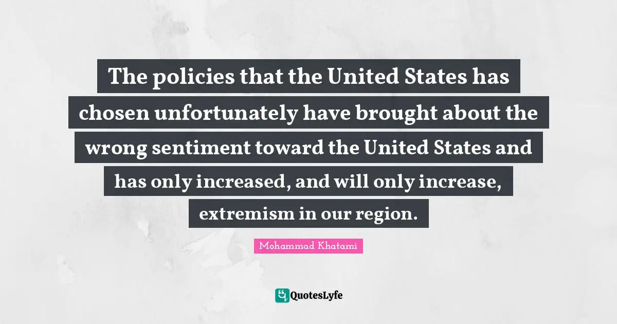 The policies that the United States has chosen unfortunately have brought about the wrong sentiment toward the United States and has only increased, and will only increase, extremism in our region.