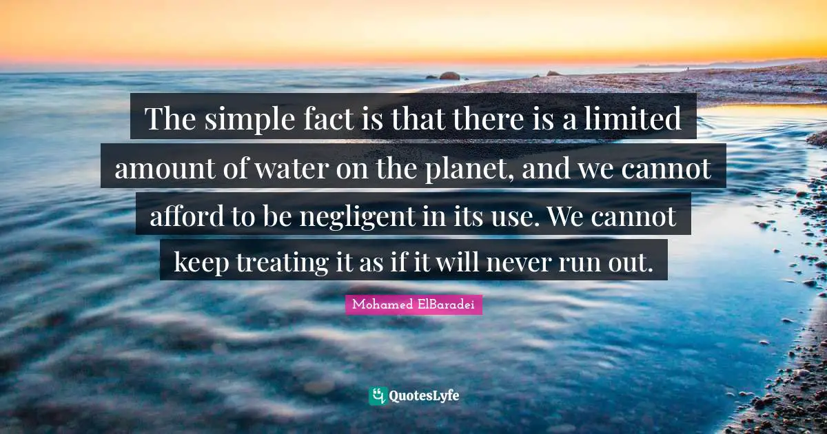 The simple fact is that there is a limited amount of water on the planet, and we cannot afford to be negligent in its use. We cannot keep treating it as if it will never run out.