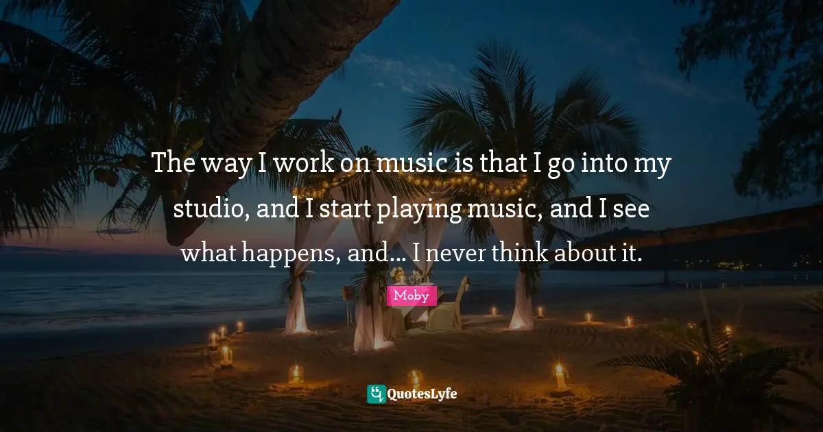 The way I work on music is that I go into my studio, and I start playing music, and I see what happens, and... I never think about it.