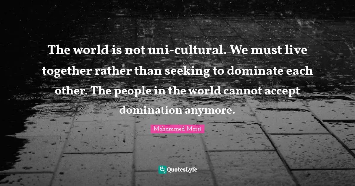 Mohammed Morsi Quotes: The world is not uni-cultural. We must live together rather than seeking to dominate each other. The people in the world cannot accept domination anymore.