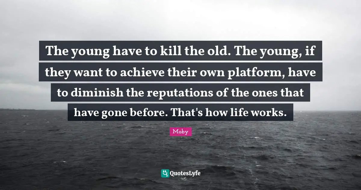 The young have to kill the old. The young, if they want to achieve their own platform, have to diminish the reputations of the ones that have gone before. That's how life works.