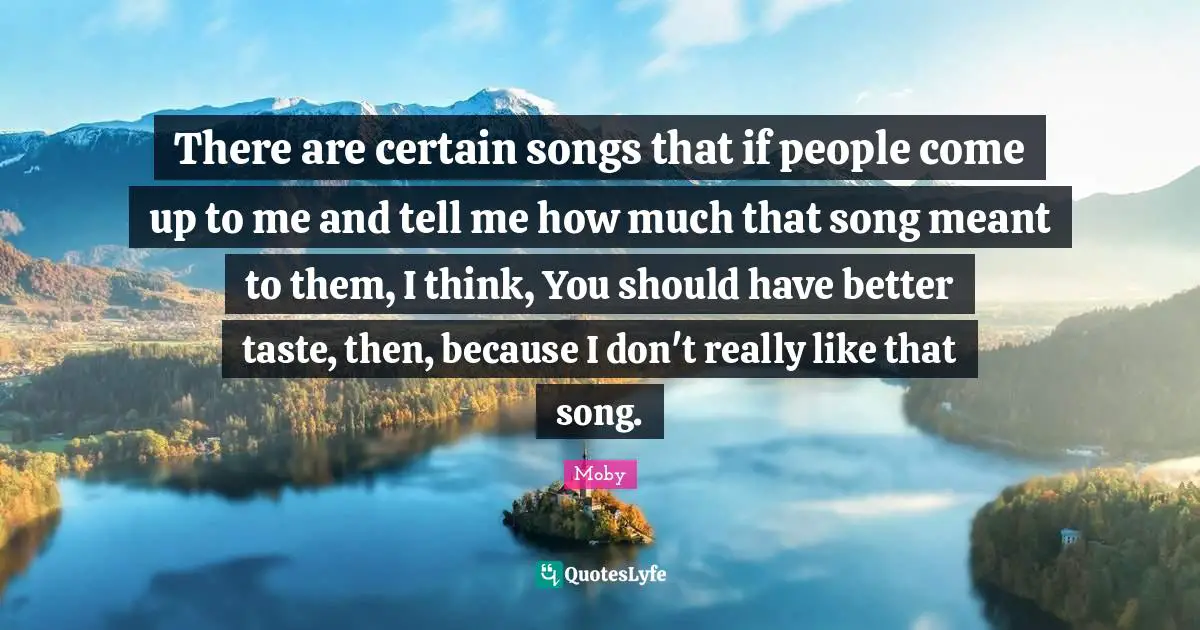 There are certain songs that if people come up to me and tell me how much that song meant to them, I think, You should have better taste, then, because I don't really like that song.