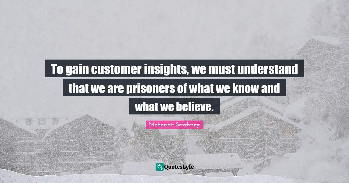 To gain customer insights, we must understand that we are prisoners of what we know and what we believe.