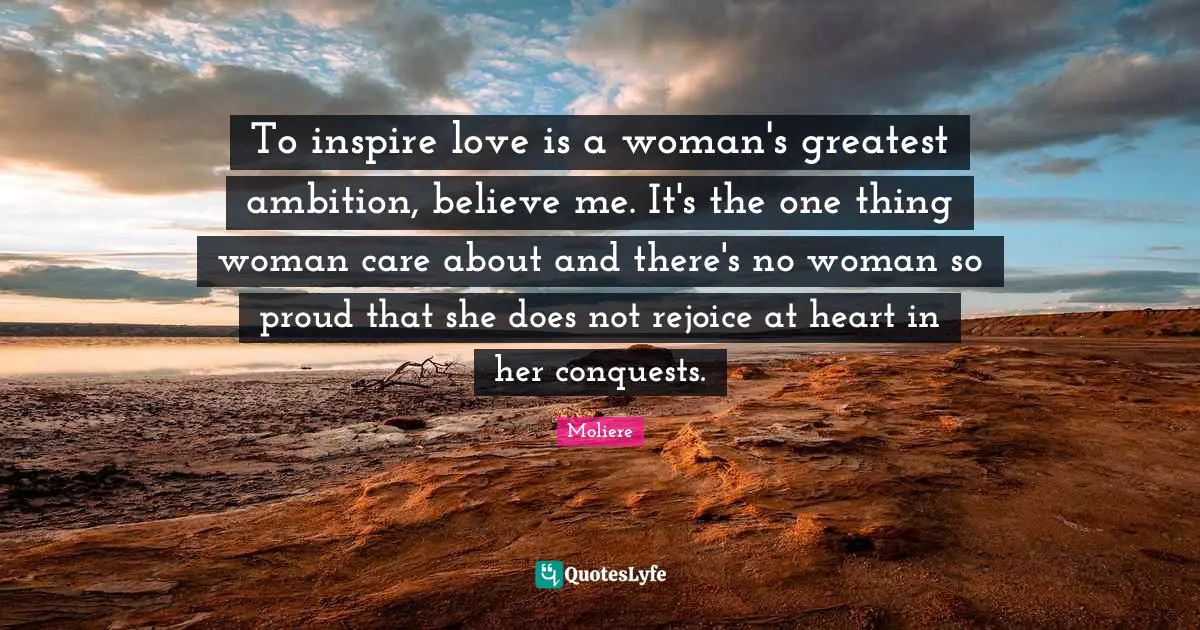 To inspire love is a woman's greatest ambition, believe me. It's the one thing woman care about and there's no woman so proud that she does not rejoice at heart in her conquests.