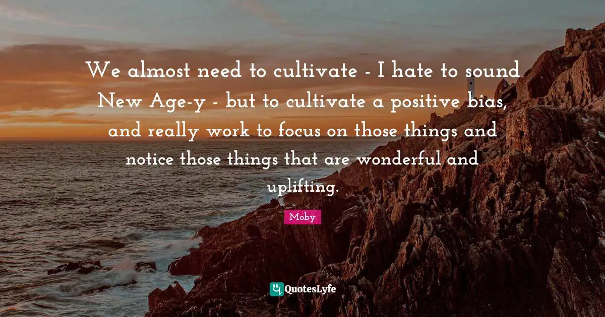 We almost need to cultivate - I hate to sound New Age-y - but to cultivate a positive bias, and really work to focus on those things and notice those things that are wonderful and uplifting.