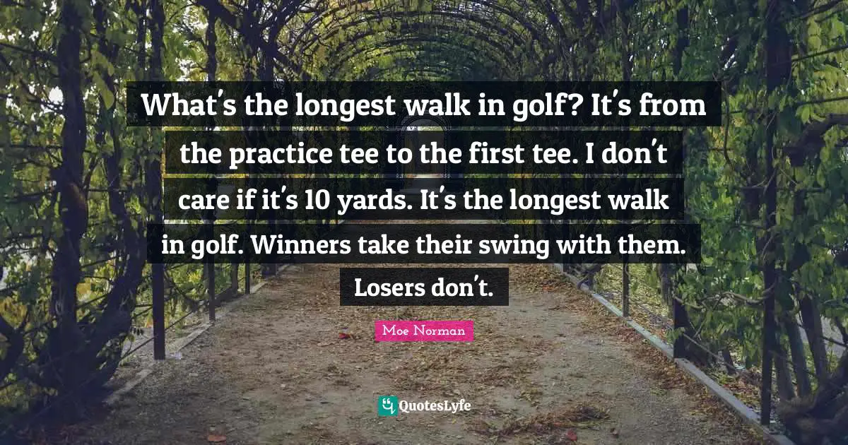 What's the longest walk in golf? It's from the practice tee to the first tee. I don't care if it's 10 yards. It's the longest walk in golf. Winners take their swing with them. Losers don't.