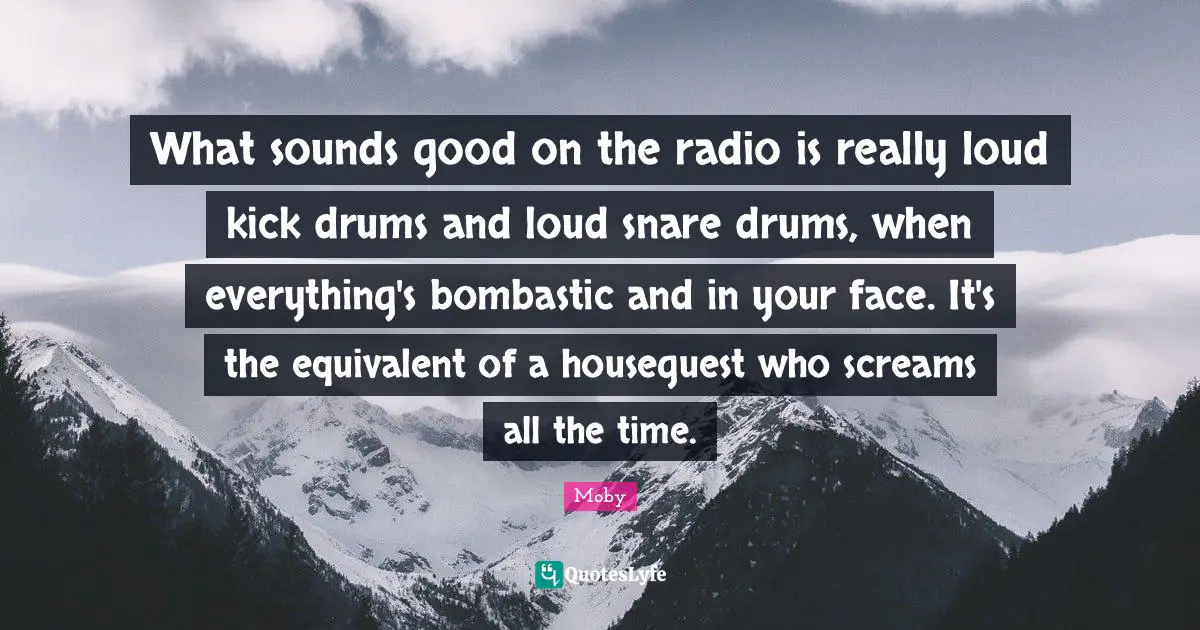 What sounds good on the radio is really loud kick drums and loud snare drums, when everything's bombastic and in your face. It's the equivalent of a houseguest who screams all the time.
