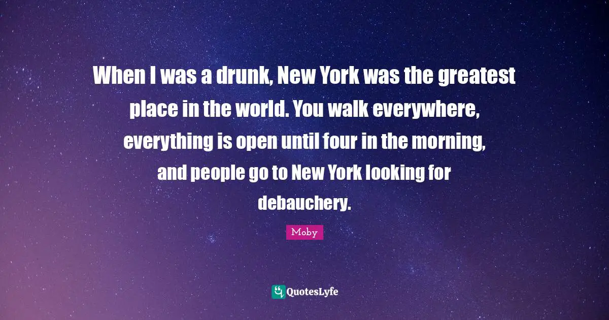 Moby Quotes: "When I was a drunk, New York was the greatest place in the world. You walk everywhere, everything is open until four in the morning, and people go to New York looking for debauchery."