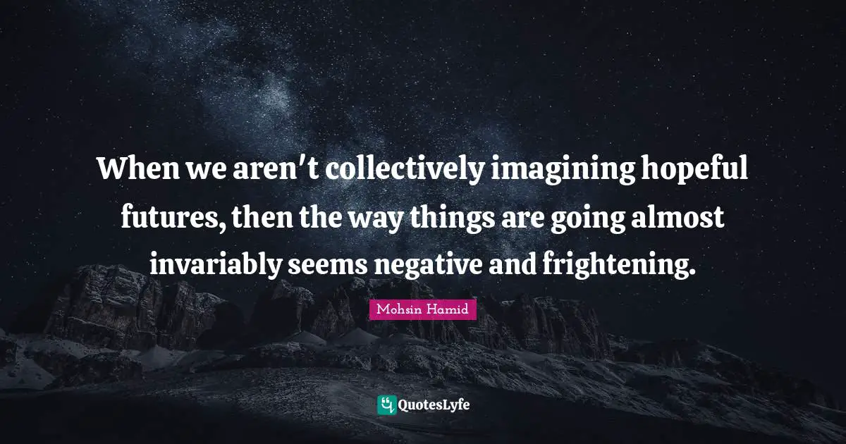 When we aren't collectively imagining hopeful futures, then the way things are going almost invariably seems negative and frightening.