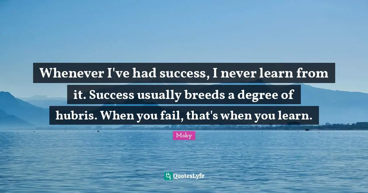Whenever I've had success, I never learn from it. Success usually breeds a degree of hubris. When you fail, that's when you learn.