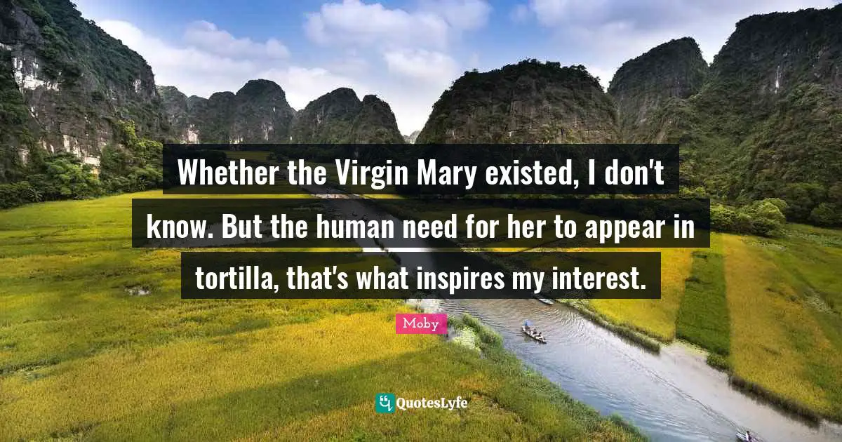 Whether the Virgin Mary existed, I don't know. But the human need for her to appear in tortilla, that's what inspires my interest.