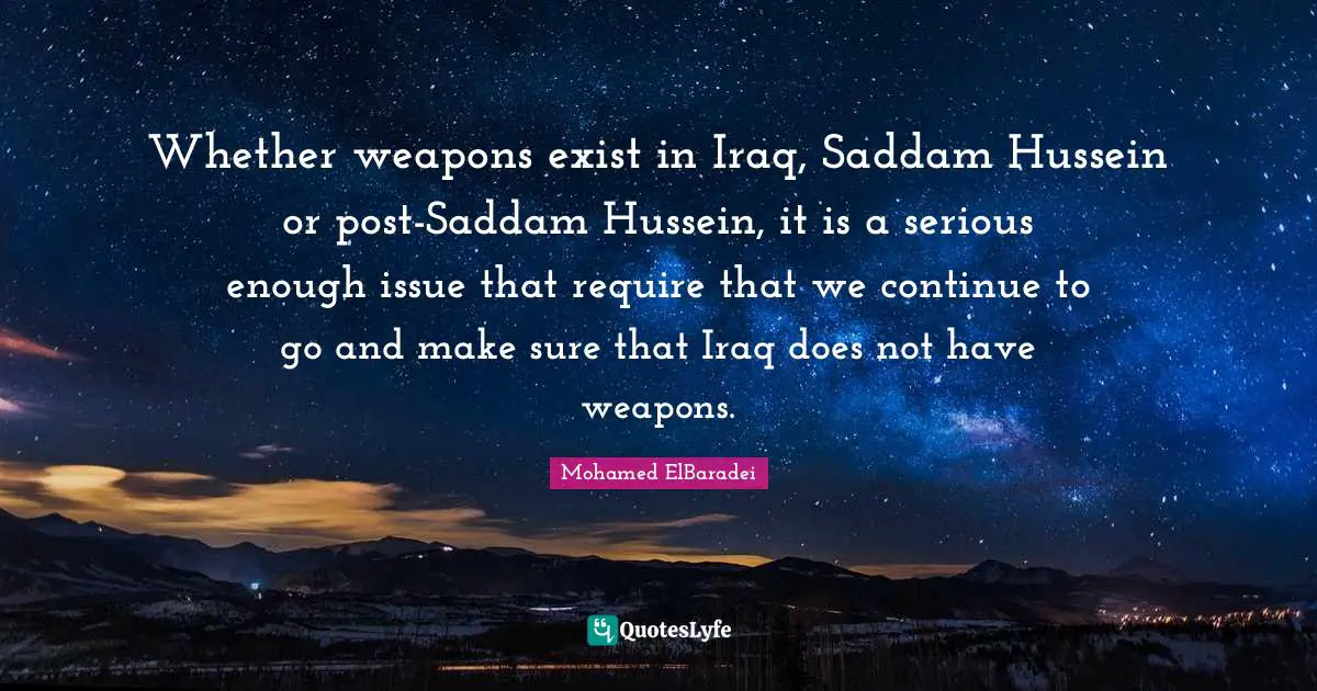Whether weapons exist in Iraq, Saddam Hussein or post-Saddam Hussein, it is a serious enough issue that require that we continue to go and make sure that Iraq does not have weapons.