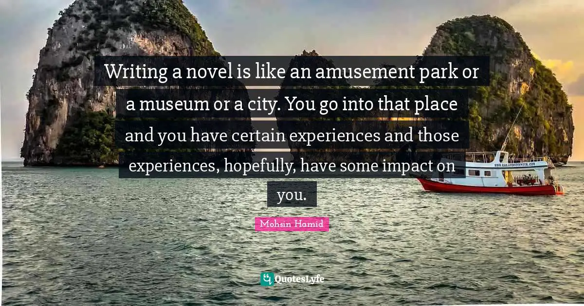 Writing a novel is like an amusement park or a museum or a city. You go into that place and you have certain experiences and those experiences, hopefully, have some impact on you.