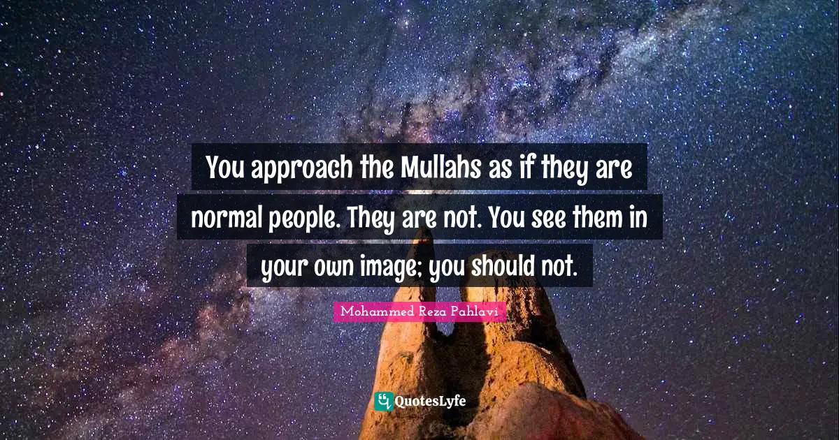You approach the Mullahs as if they are normal people. They are not. You see them in your own image; you should not.