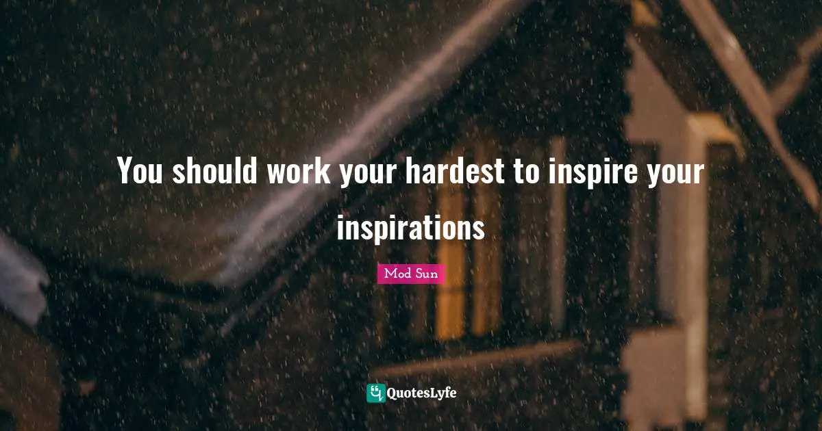 You should work your hardest to inspire your inspirations