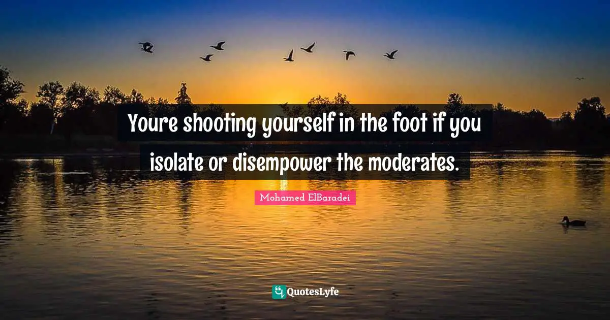 Youre shooting yourself in the foot if you isolate or disempower the moderates.