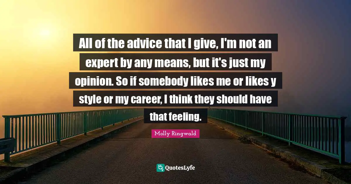 All of the advice that I give, I'm not an expert by any means, but it's just my opinion. So if somebody likes me or likes y style or my career, I think they should have that feeling.