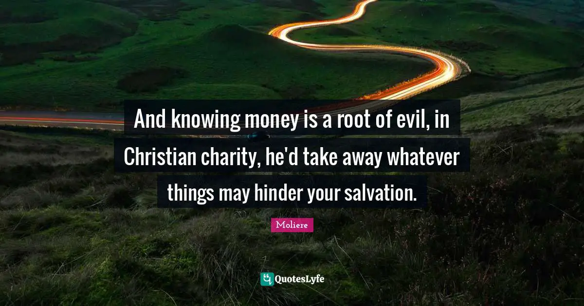 And knowing money is a root of evil, in Christian charity, he'd take away whatever things may hinder your salvation.