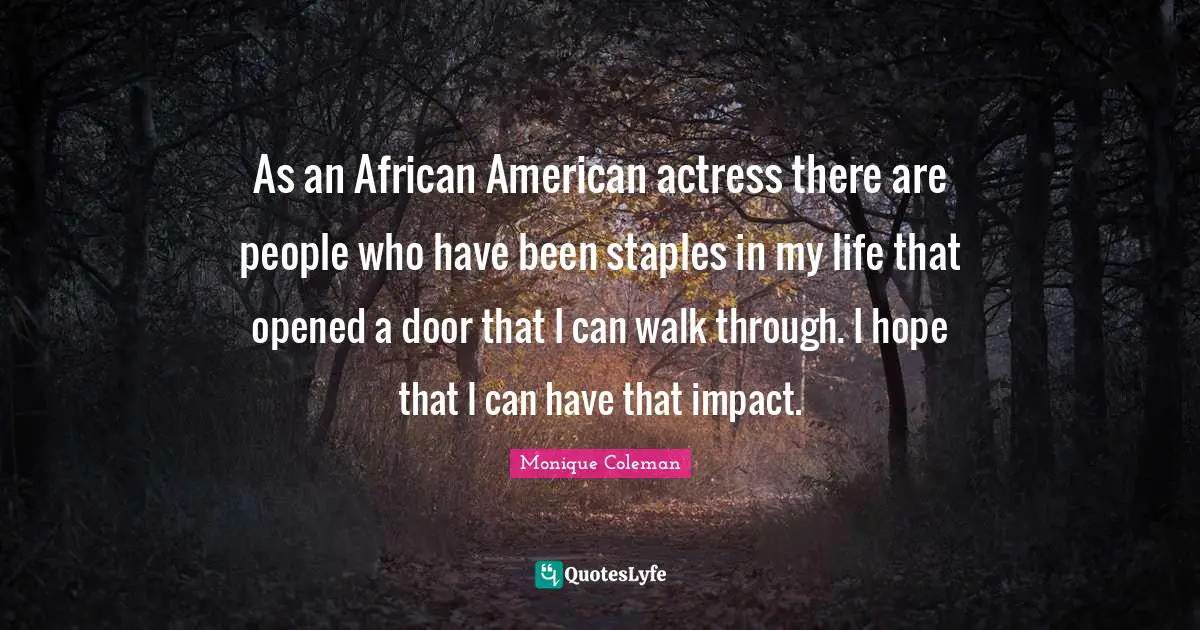 As an African American actress there are people who have been staples in my life that opened a door that I can walk through. I hope that I can have that impact.