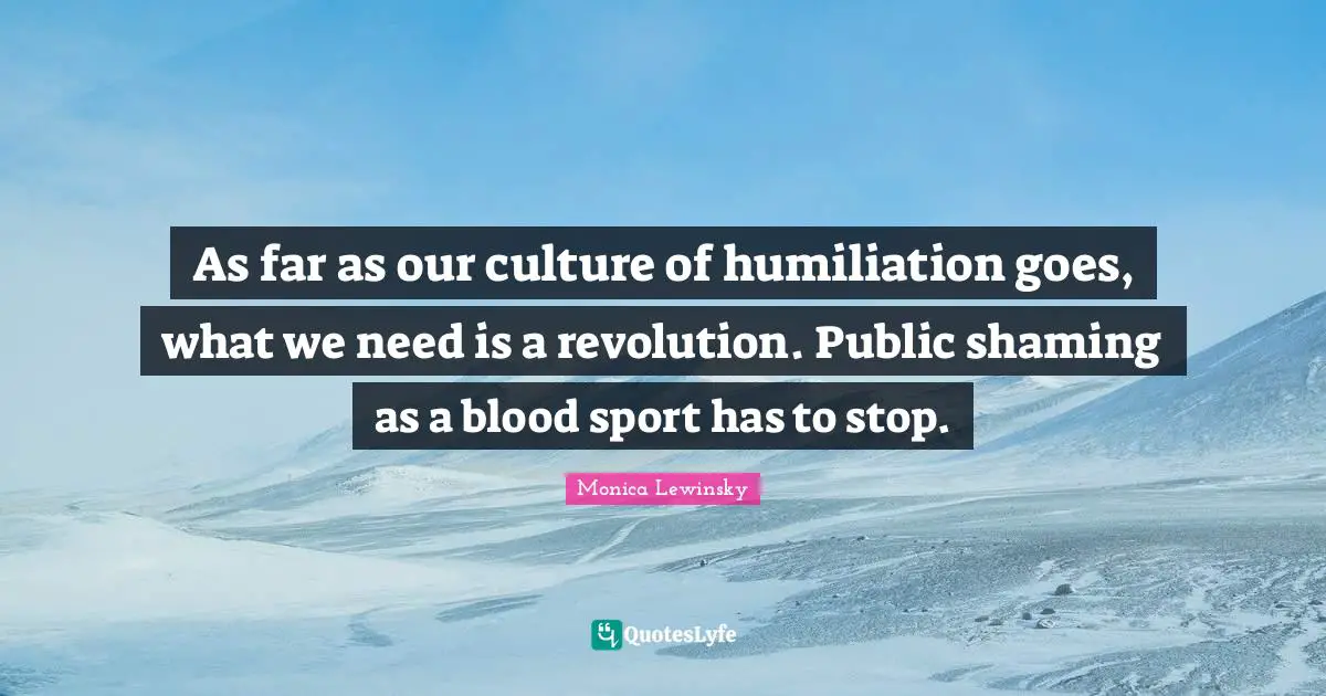 Monica Lewinsky Quotes: "As far as our culture of humiliation goes, what we need is a revolution. Public shaming as a blood sport has to stop."
