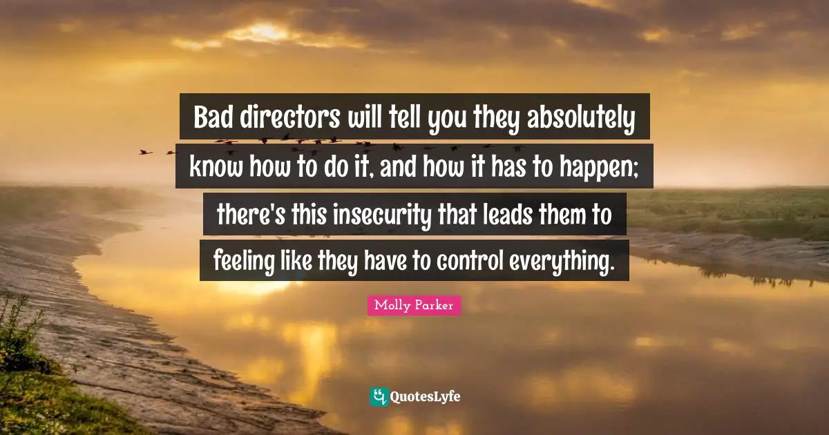 Bad directors will tell you they absolutely know how to do it, and how it has to happen; there's this insecurity that leads them to feeling like they have to control everything.