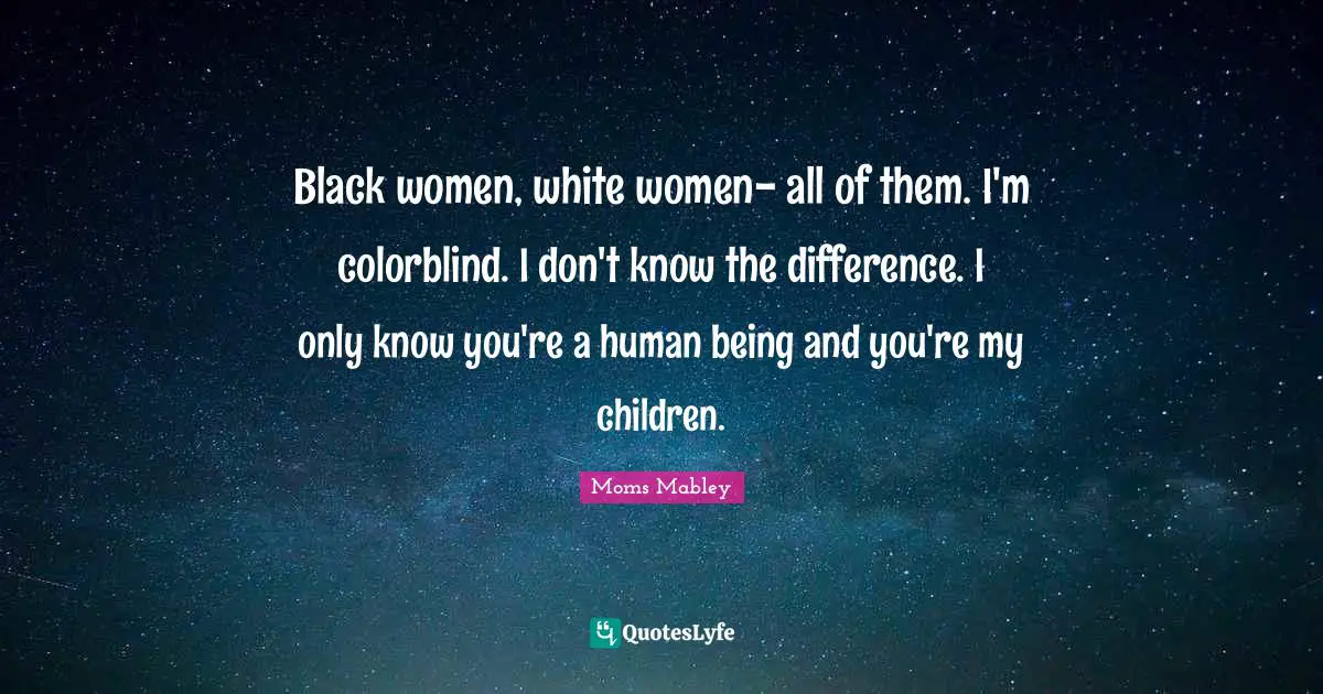 Black women, white women- all of them. I'm colorblind. I don't know the difference. I only know you're a human being and you're my children.