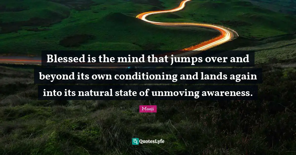 Blessed is the mind that jumps over and beyond its own conditioning and lands again into its natural state of unmoving awareness.