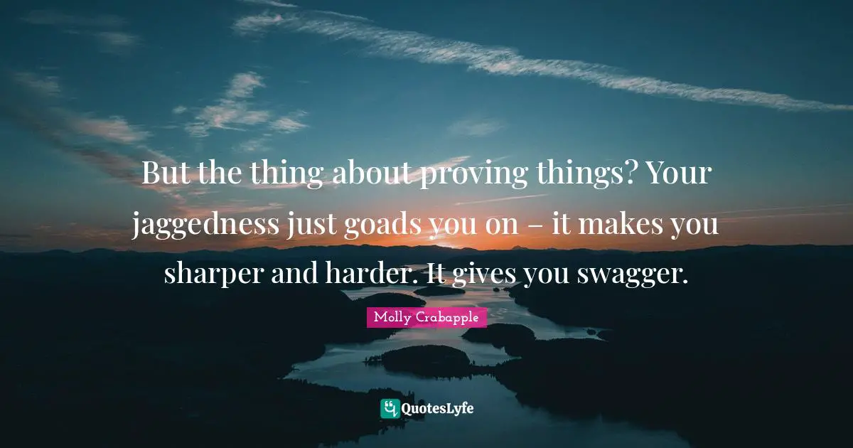 But the thing about proving things? Your jaggedness just goads you on – it makes you sharper and harder. It gives you swagger.