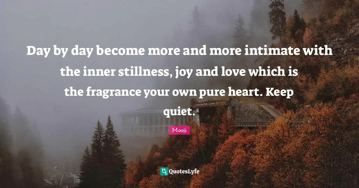 Mooji Quotes: Day by day become more and more intimate with the inner stillness, joy and love which is the fragrance your own pure heart. Keep quiet.