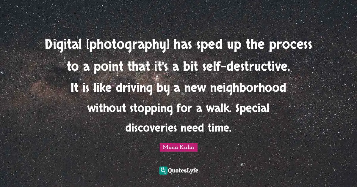 Digital [photography] has sped up the process to a point that it's a bit self-destructive. It is like driving by a new neighborhood without stopping for a walk. Special discoveries need time.