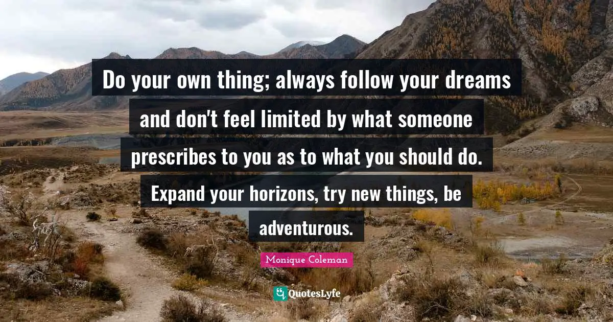 Do your own thing; always follow your dreams and don't feel limited by what someone prescribes to you as to what you should do. Expand your horizons, try new things, be adventurous.