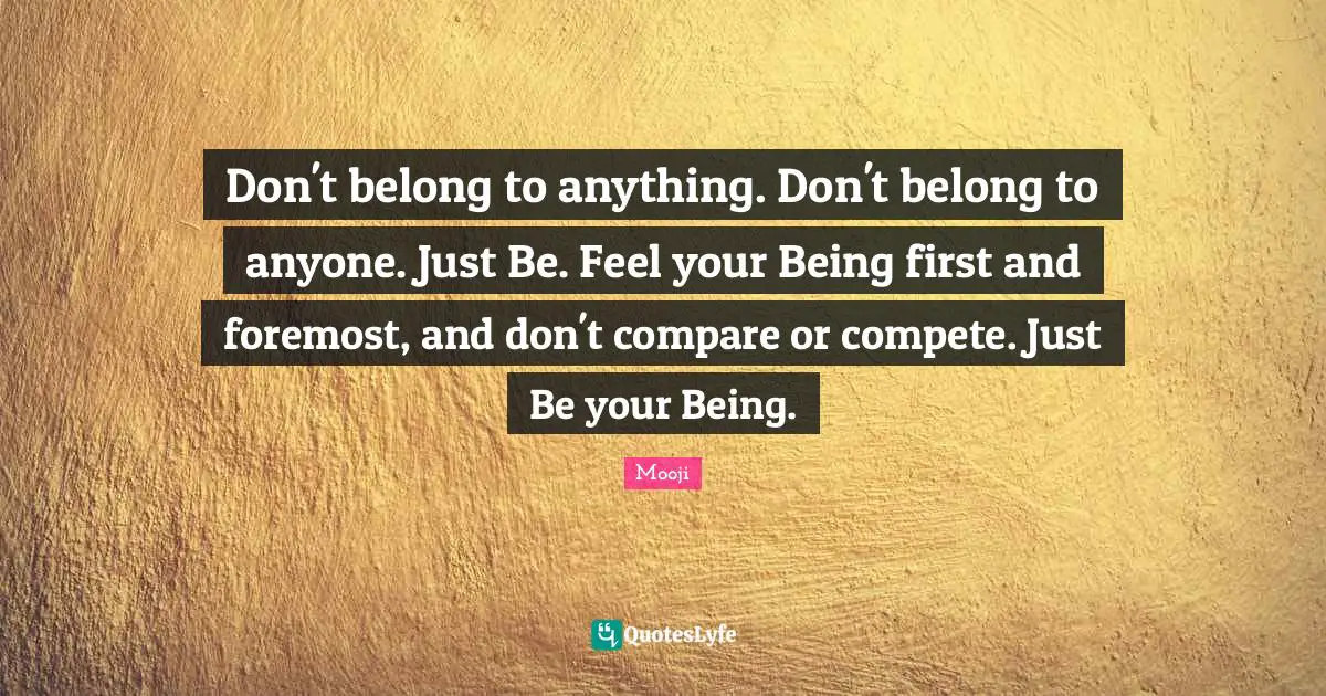Mooji Quotes: Don't belong to anything. Don't belong to anyone. Just Be. Feel your Being first and foremost, and don't compare or compete. Just Be your Being.