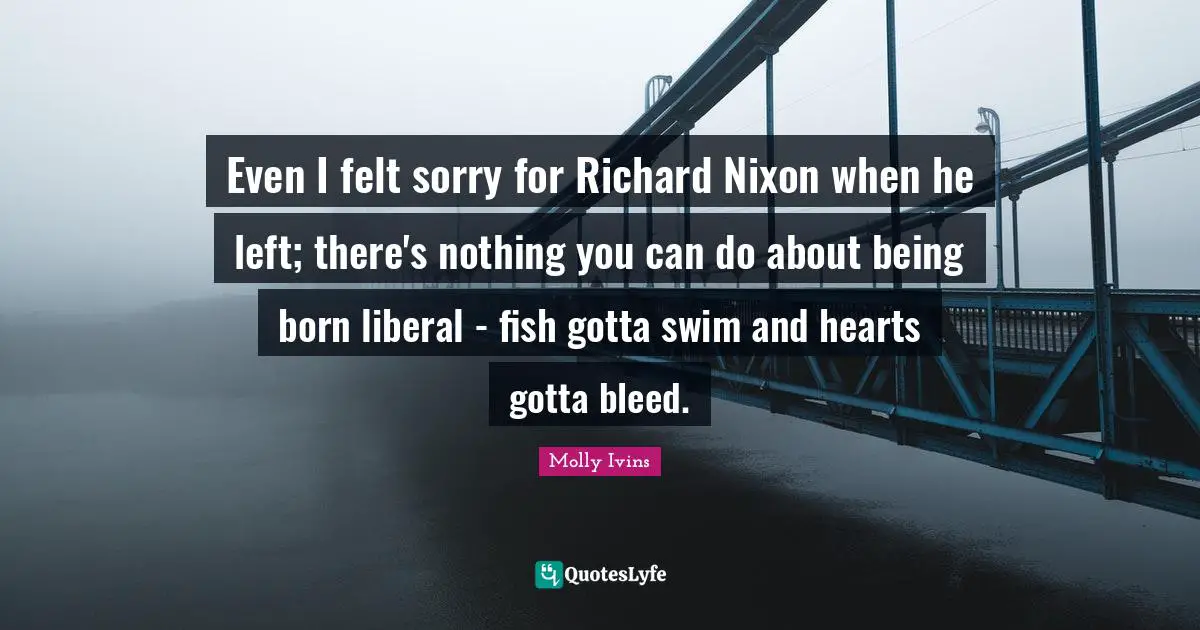 Even I felt sorry for Richard Nixon when he left; there's nothing you can do about being born liberal - fish gotta swim and hearts gotta bleed.
