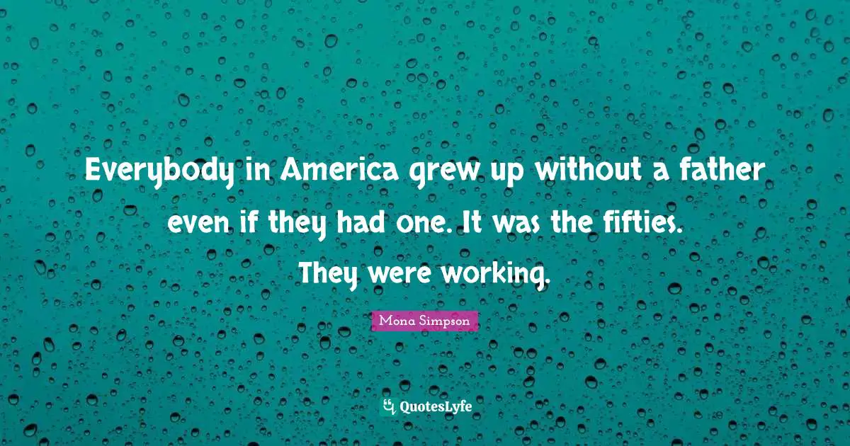 Everybody in America grew up without a father even if they had one. It was the fifties. They were working.