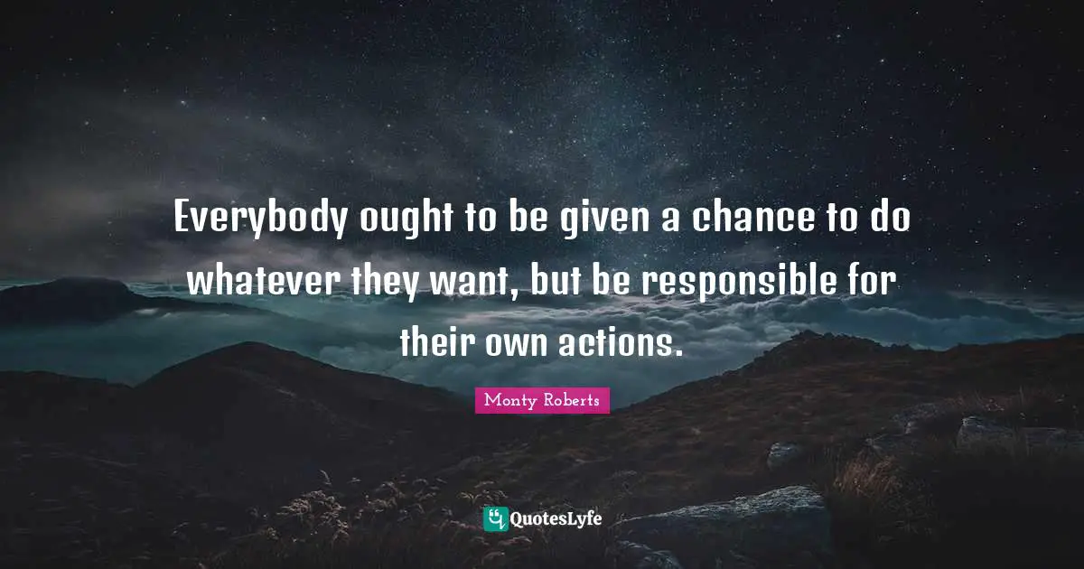 Everybody ought to be given a chance to do whatever they want, but be responsible for their own actions.