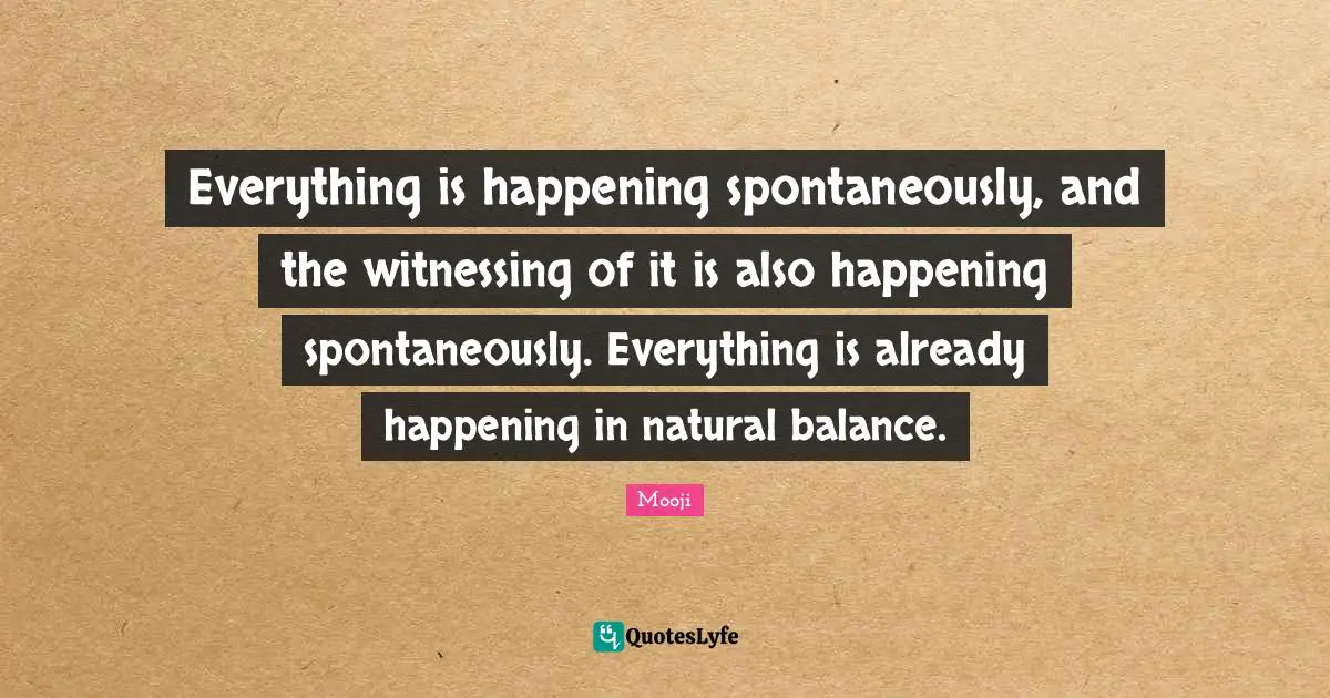 Everything is happening spontaneously, and the witnessing of it is also happening spontaneously. Everything is already happening in natural balance.
