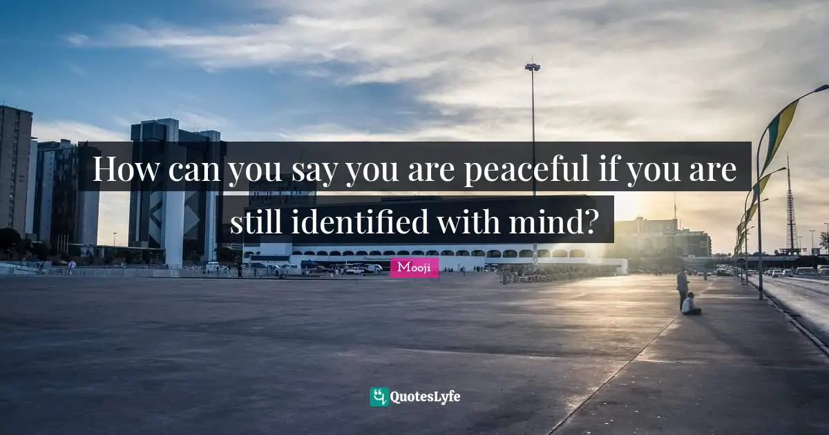 How can you say you are peaceful if you are still identified with mind?
