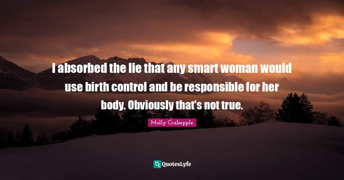 I absorbed the lie that any smart woman would use birth control and be responsible for her body. Obviously that's not true.