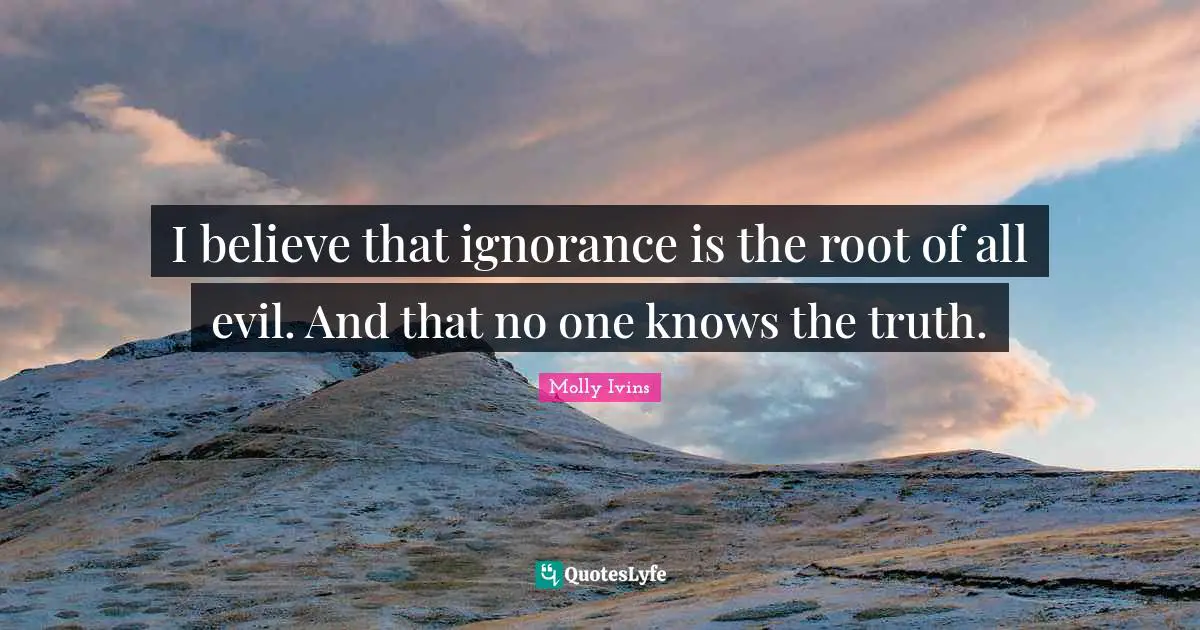 I believe that ignorance is the root of all evil. And that no one knows the truth.