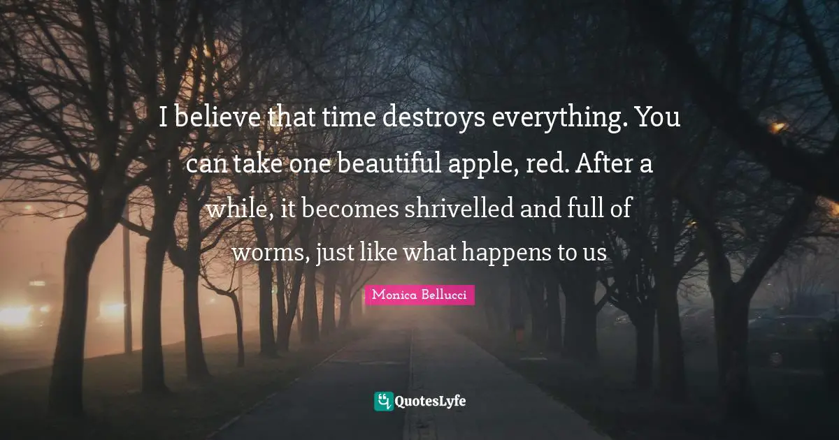 I believe that time destroys everything. You can take one beautiful apple, red. After a while, it becomes shrivelled and full of worms, just like what happens to us
