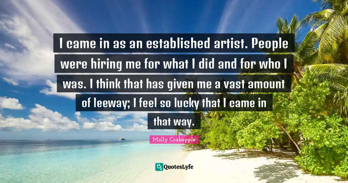 I came in as an established artist. People were hiring me for what I did and for who I was. I think that has given me a vast amount of leeway; I feel so lucky that I came in that way.