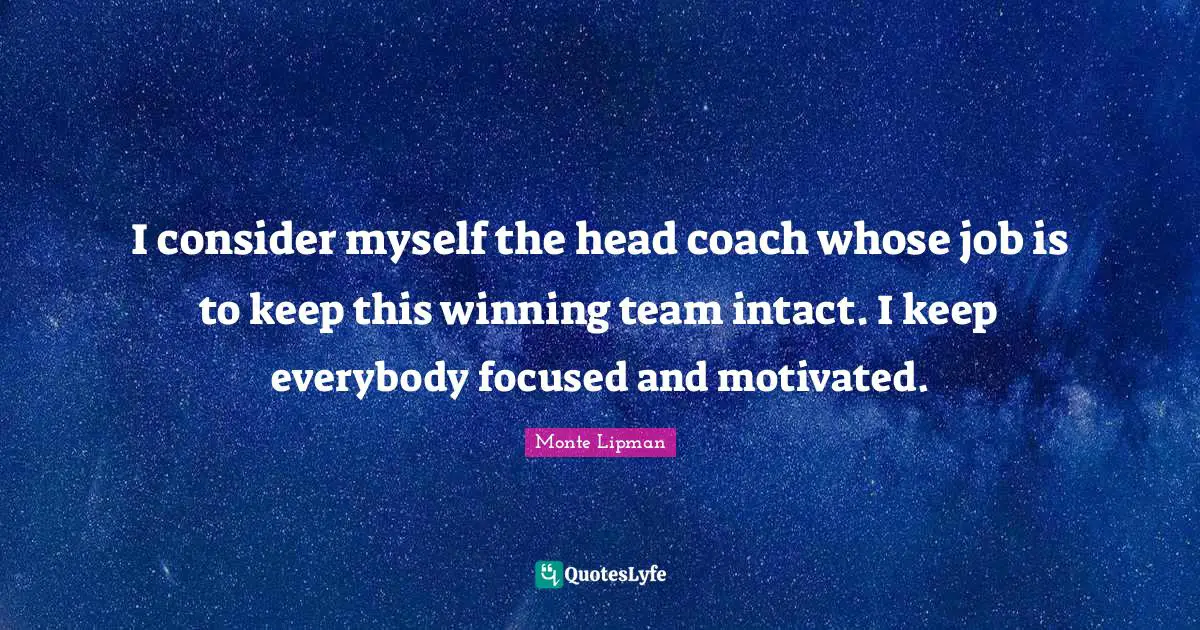 I consider myself the head coach whose job is to keep this winning team intact. I keep everybody focused and motivated.